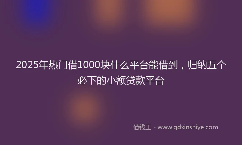2025年热门借1000块什么平台能借到，归纳五个必下的小额贷款平台