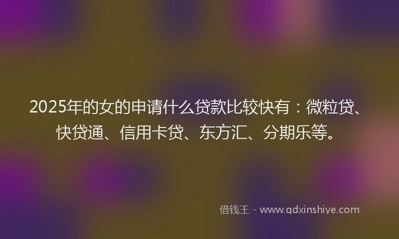 2025年的女的申请什么贷款比较快有：微粒贷、快贷通、信用卡贷、东方汇、分期乐等。