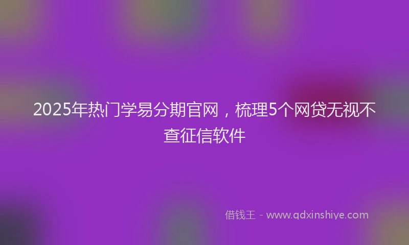 2025年热门学易分期官网，梳理5个网贷无视不查征信软件