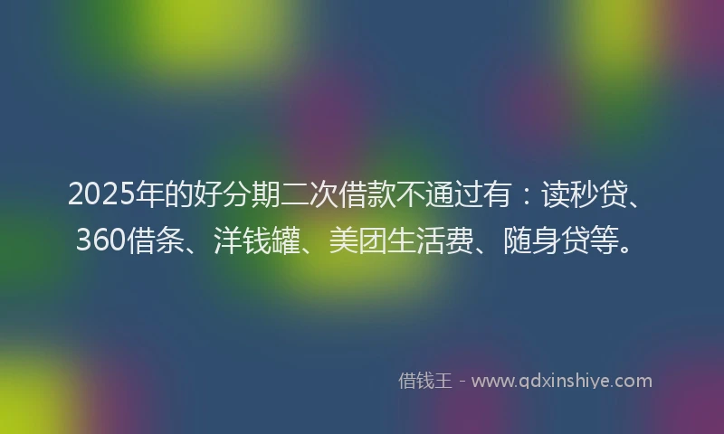 2025年的好分期二次借款不通过有：读秒贷、360借条、洋钱罐、美团生活费、随身贷等。