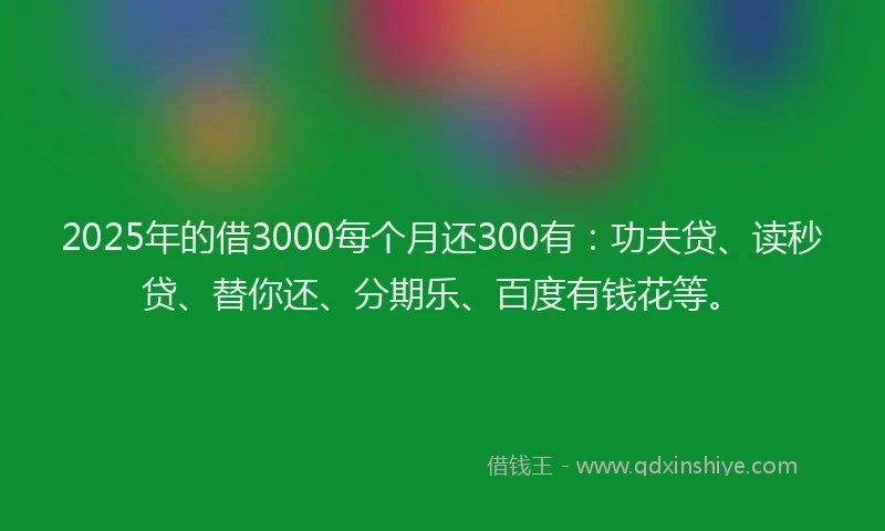 2025年的借3000每个月还300有：功夫贷、读秒贷、替你还、分期乐、百度有钱花等。