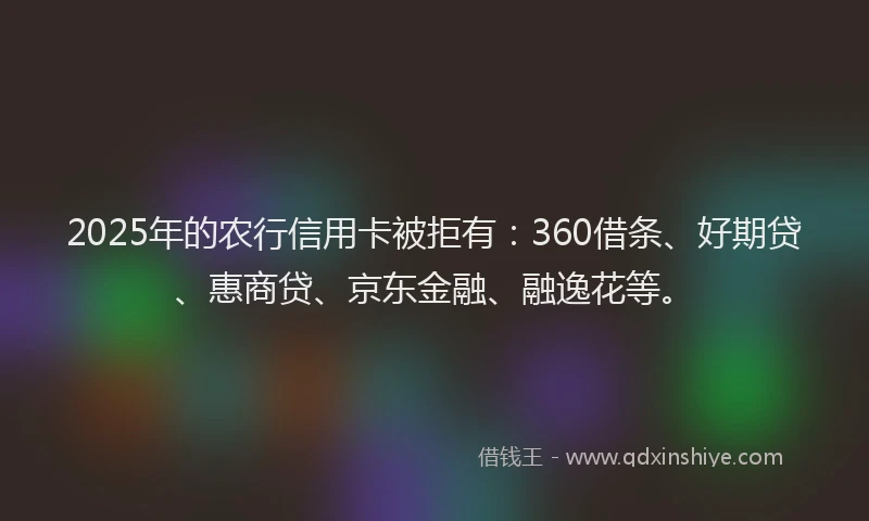 2025年的农行信用卡被拒有：360借条、好期贷、惠商贷、京东金融、融逸花等。