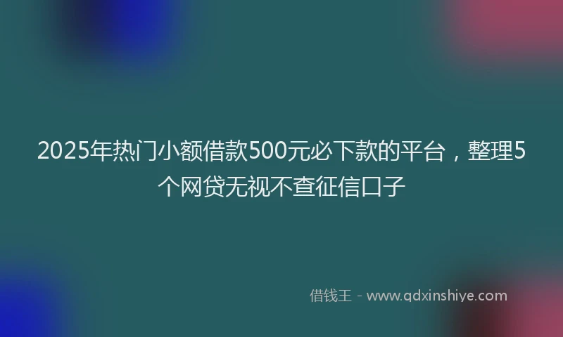 2025年热门小额借款500元必下款的平台，整理5个网贷无视不查征信口子