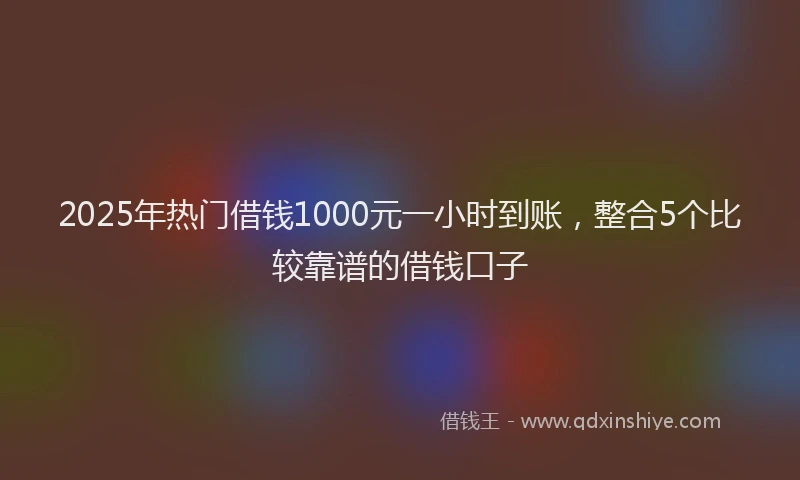 2025年热门借钱1000元一小时到账，整合5个比较靠谱的借钱口子