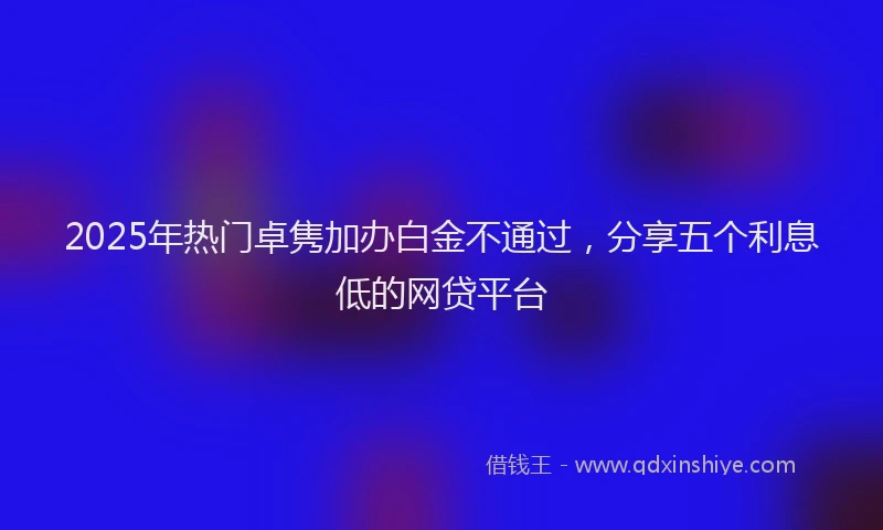 2025年热门卓隽加办白金不通过，分享五个利息低的网贷平台