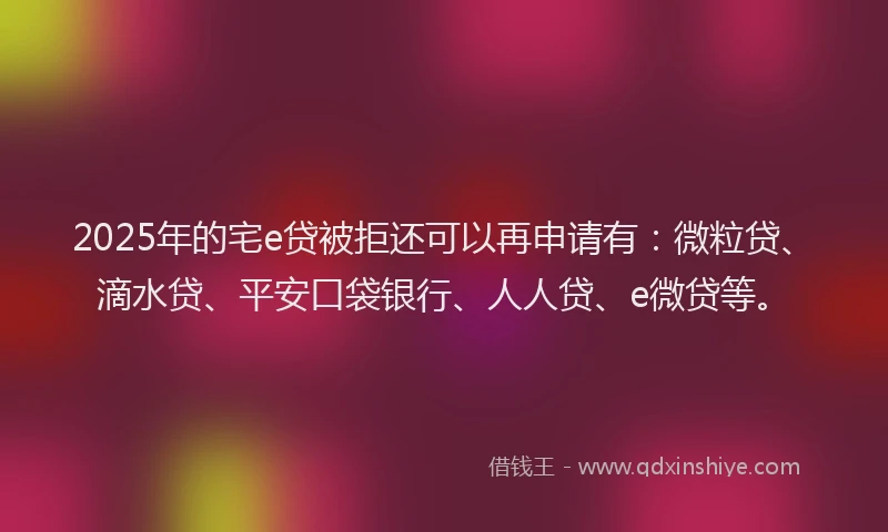 2025年的宅e贷被拒还可以再申请有：微粒贷、滴水贷、平安口袋银行、人人贷、e微贷等。