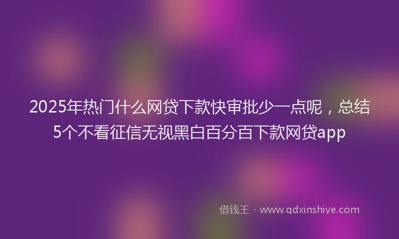 2025年热门什么网贷下款快审批少一点呢，总结5个不看征信无视黑白百分百下款网贷app