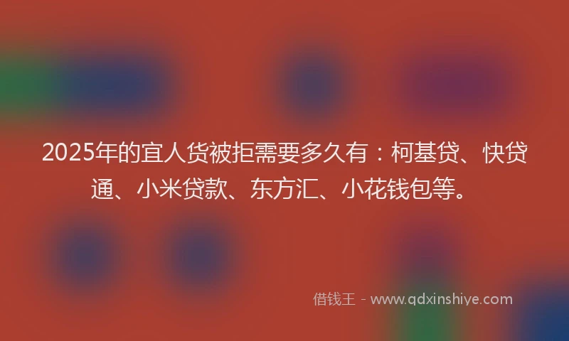 2025年的宜人货被拒需要多久有：柯基贷、快贷通、小米贷款、东方汇、小花钱包等。