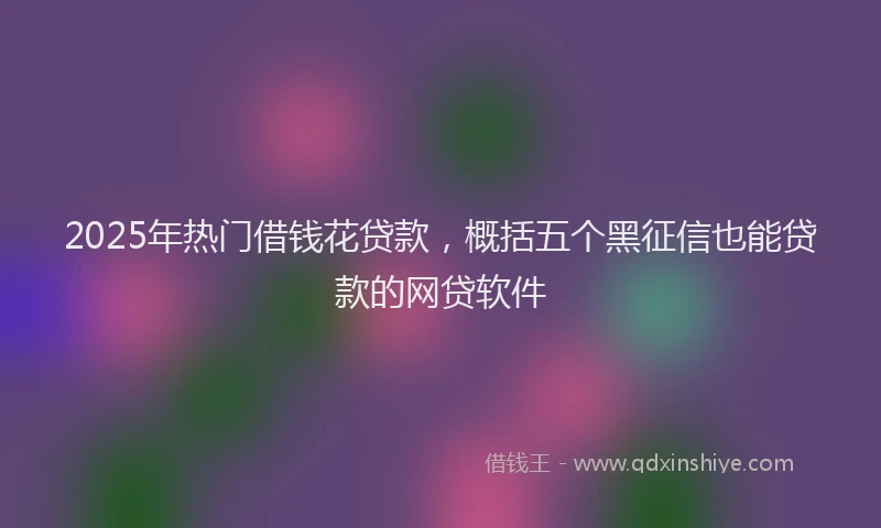 2025年热门借钱花贷款，概括五个黑征信也能贷款的网贷软件