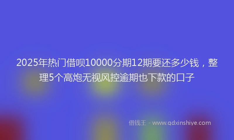 2025年热门借呗10000分期12期要还多少钱，整理5个高炮无视风控逾期也下款的口子