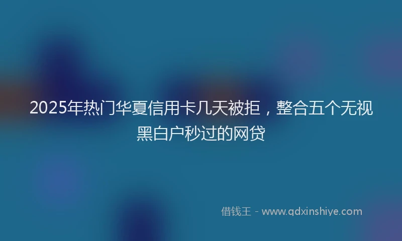 2025年热门华夏信用卡几天被拒，整合五个无视黑白户秒过的网贷