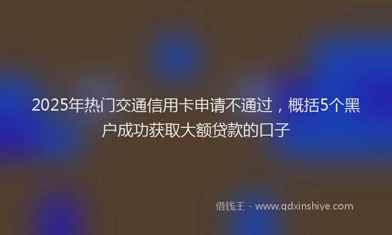 2025年热门交通信用卡申请不通过，概括5个黑户成功获取大额贷款的口子