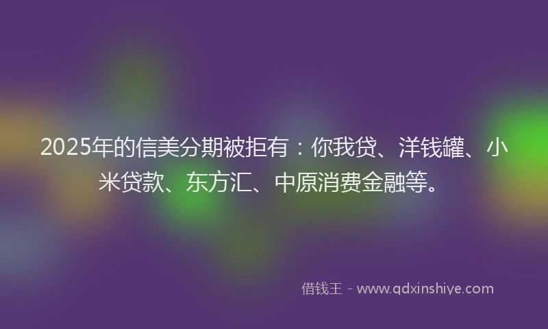 2025年的信美分期被拒有：你我贷、洋钱罐、小米贷款、东方汇、中原消费金融等。
