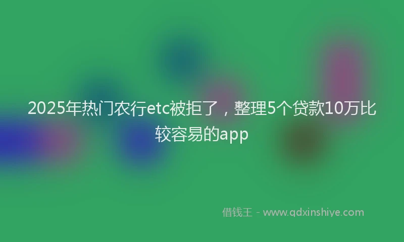 2025年热门农行etc被拒了，整理5个贷款10万比较容易的app