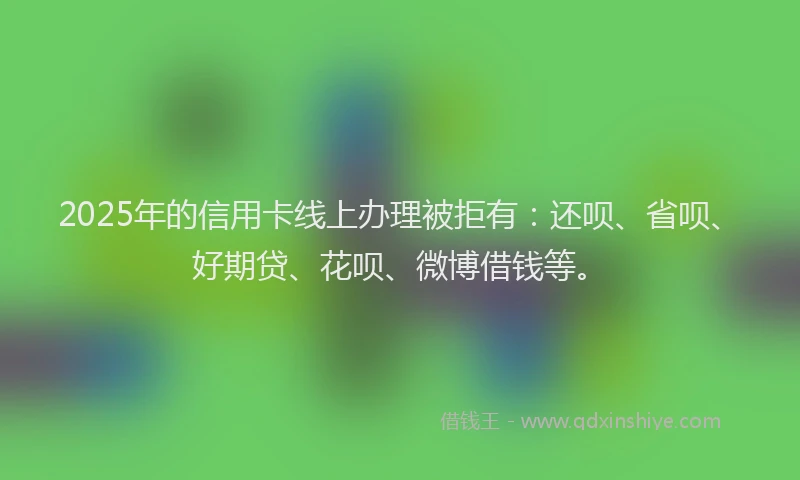 2025年的信用卡线上办理被拒有：还呗、省呗、好期贷、花呗、微博借钱等。