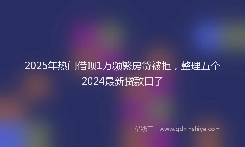 2025年热门借呗1万频繁房贷被拒，整理五个2024最新贷款口子