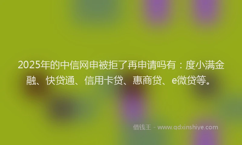 2025年的中信网申被拒了再申请吗有：度小满金融、快贷通、信用卡贷、惠商贷、e微贷等。