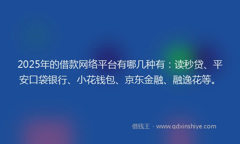 2025年的借款网络平台有哪几种有：读秒贷、平安口袋银行、小花钱包、京东金融、融逸花等。