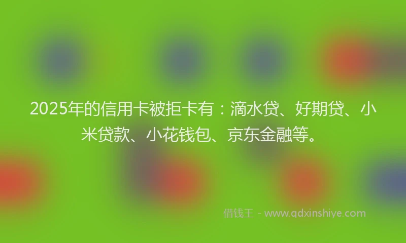 2025年的信用卡被拒卡有：滴水贷、好期贷、小米贷款、小花钱包、京东金融等。