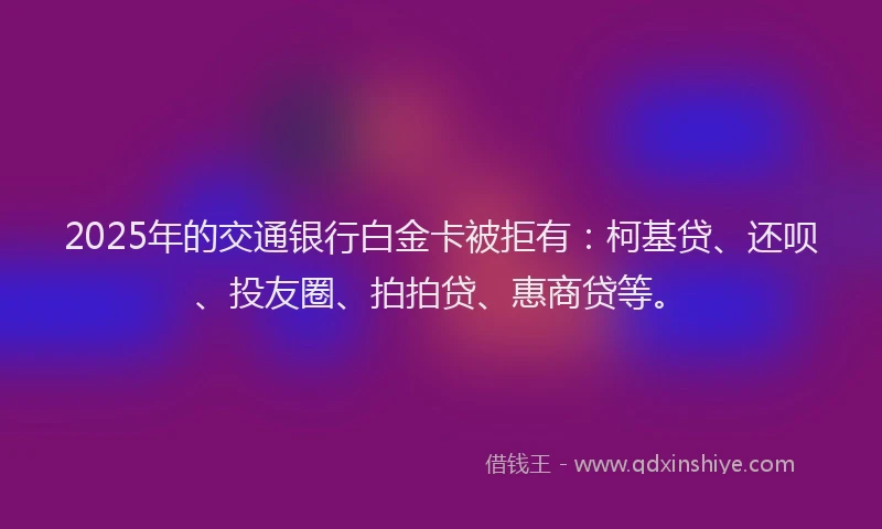 2025年的交通银行白金卡被拒有：柯基贷、还呗、投友圈、拍拍贷、惠商贷等。