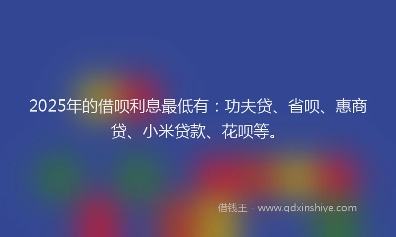 2025年的借呗利息最低有：功夫贷、省呗、惠商贷、小米贷款、花呗等。