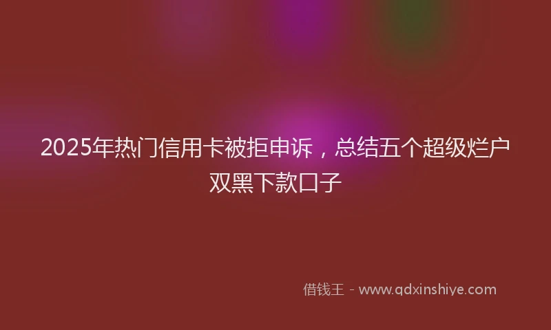 2025年热门信用卡被拒申诉，总结五个超级烂户双黑下款口子