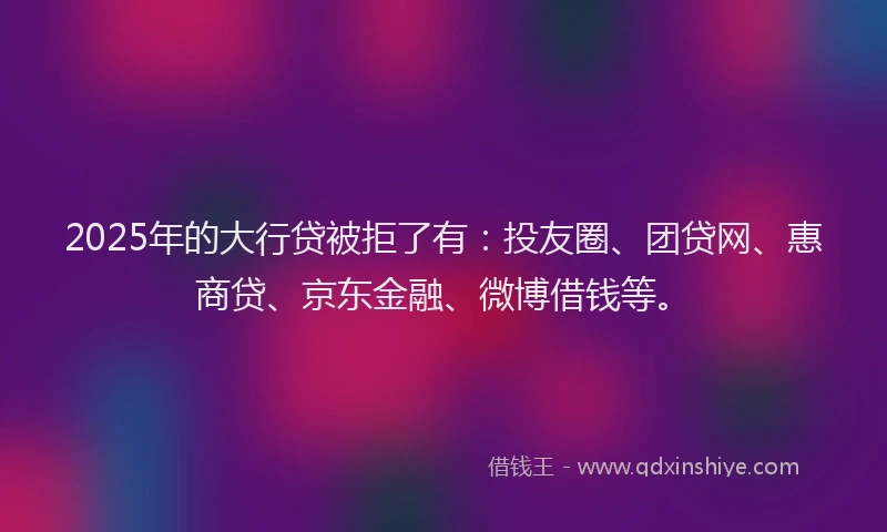 2025年的大行贷被拒了有：投友圈、团贷网、惠商贷、京东金融、微博借钱等。