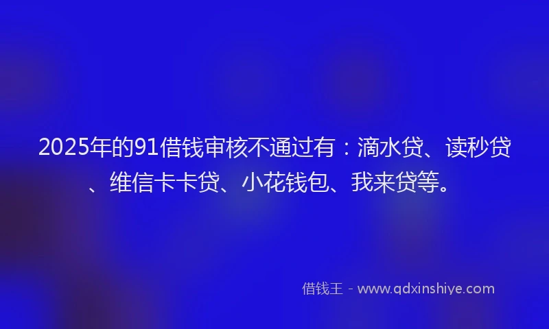 2025年的91借钱审核不通过有：滴水贷、读秒贷、维信卡卡贷、小花钱包、我来贷等。