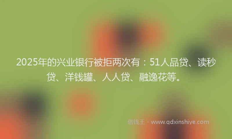 2025年的兴业银行被拒两次有：51人品贷、读秒贷、洋钱罐、人人贷、融逸花等。
