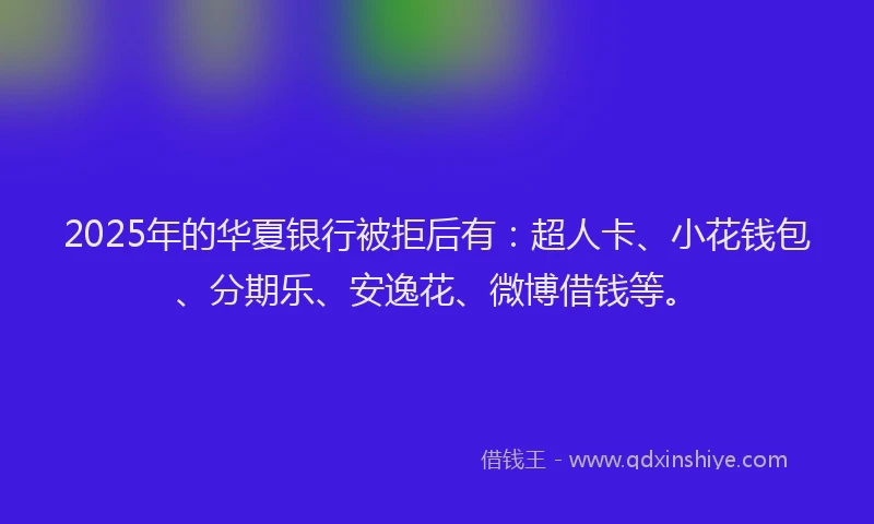 2025年的华夏银行被拒后有：超人卡、小花钱包、分期乐、安逸花、微博借钱等。