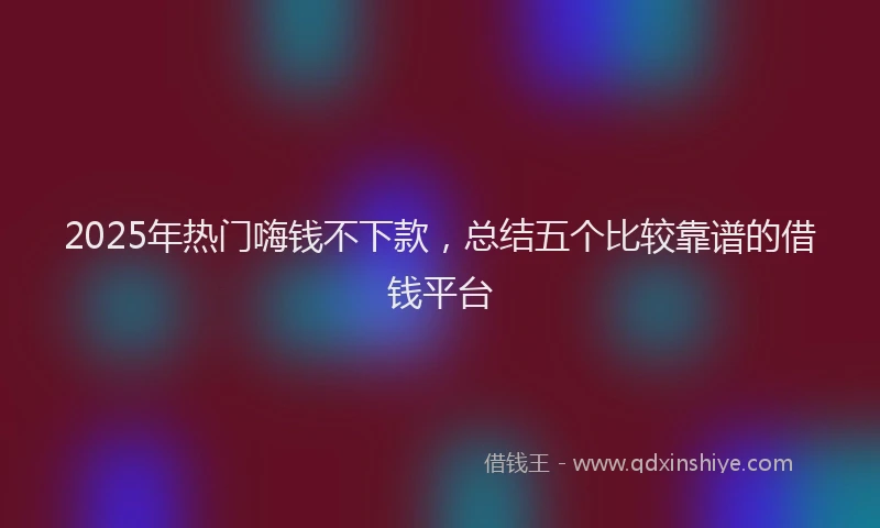 2025年热门嗨钱不下款，总结五个比较靠谱的借钱平台