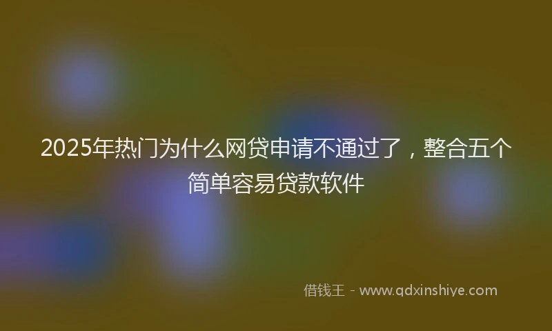 2025年热门为什么网贷申请不通过了，整合五个简单容易贷款软件
