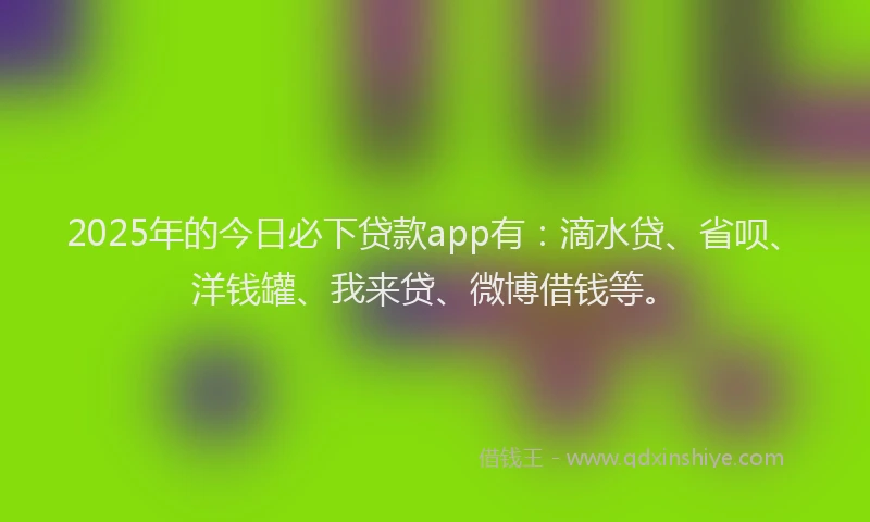 2025年的今日必下贷款app有：滴水贷、省呗、洋钱罐、我来贷、微博借钱等。