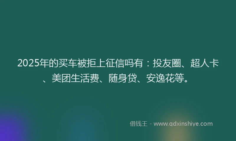2025年的买车被拒上征信吗有：投友圈、超人卡、美团生活费、随身贷、安逸花等。