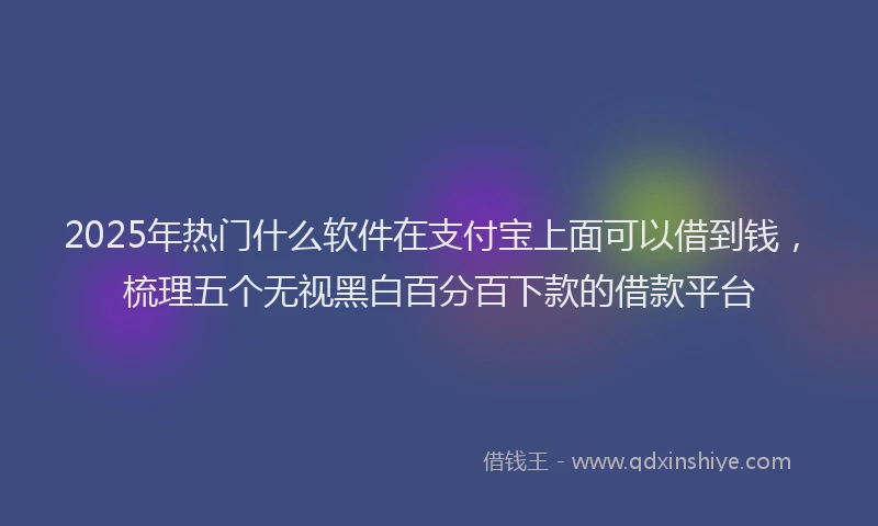 2025年热门什么软件在支付宝上面可以借到钱，梳理五个无视黑白百分百下款的借款平台