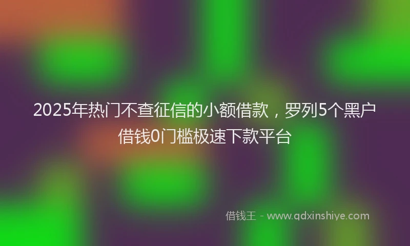 2025年热门不查征信的小额借款，罗列5个黑户借钱0门槛极速下款平台