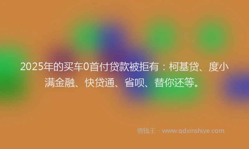 2025年的买车0首付贷款被拒有：柯基贷、度小满金融、快贷通、省呗、替你还等。