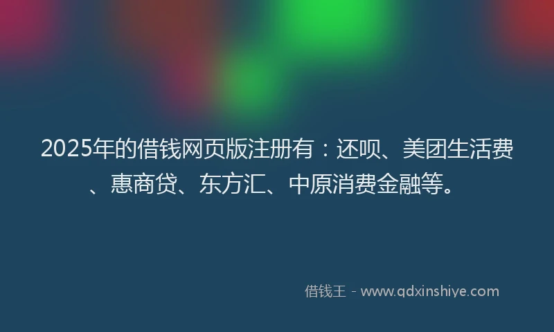 2025年的借钱网页版注册有：还呗、美团生活费、惠商贷、东方汇、中原消费金融等。