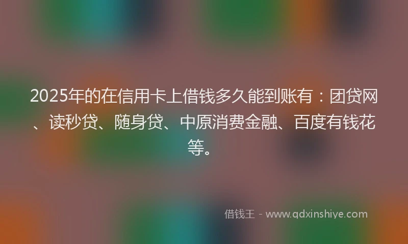 2025年的在信用卡上借钱多久能到账有：团贷网、读秒贷、随身贷、中原消费金融、百度有钱花等。