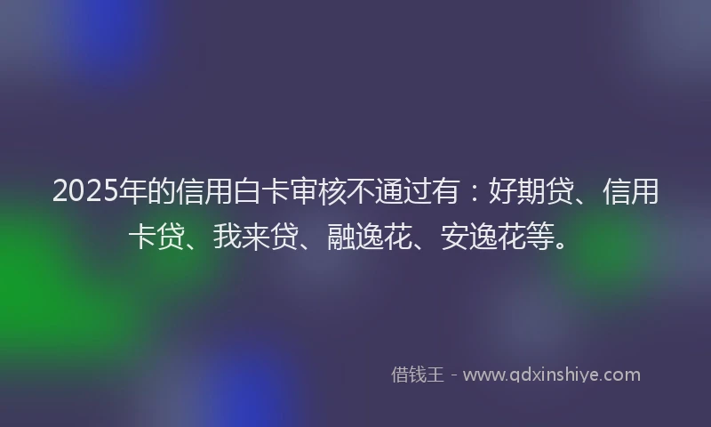 2025年的信用白卡审核不通过有：好期贷、信用卡贷、我来贷、融逸花、安逸花等。