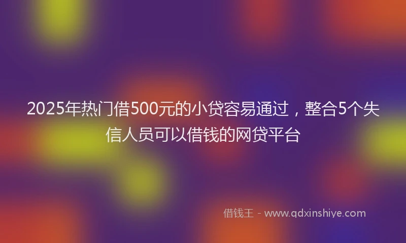 2025年热门借500元的小贷容易通过，整合5个失信人员可以借钱的网贷平台