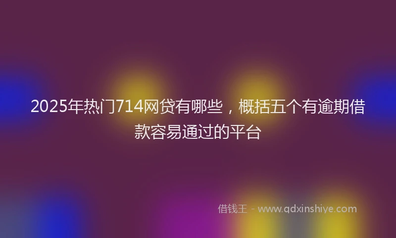 2025年热门714网贷有哪些，概括五个有逾期借款容易通过的平台