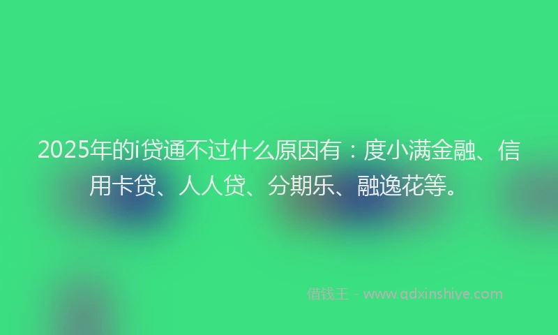 2025年的i贷通不过什么原因有：度小满金融、信用卡贷、人人贷、分期乐、融逸花等。