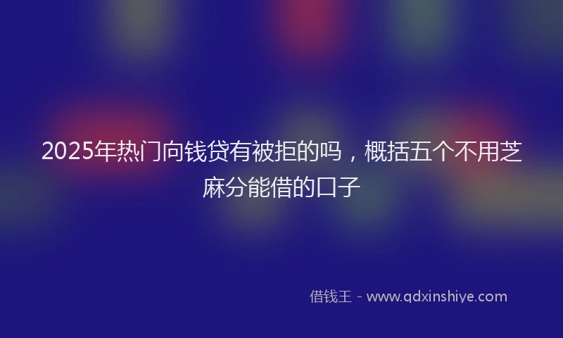 2025年热门向钱贷有被拒的吗，概括五个不用芝麻分能借的口子