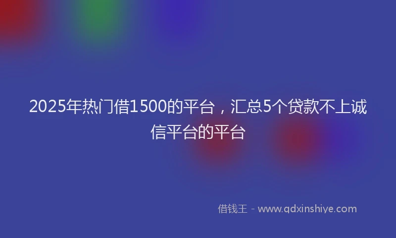 2025年热门借1500的平台，汇总5个贷款不上诚信平台的平台