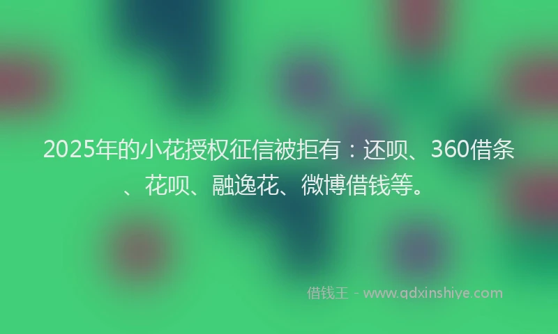 2025年的小花授权征信被拒有：还呗、360借条、花呗、融逸花、微博借钱等。