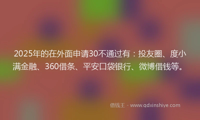 2025年的在外面申请30不通过有：投友圈、度小满金融、360借条、平安口袋银行、微博借钱等。