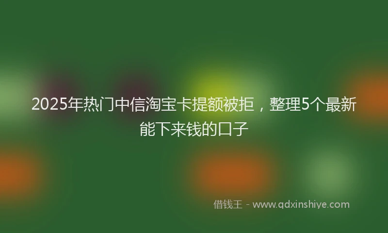 2025年热门中信淘宝卡提额被拒，整理5个最新能下来钱的口子