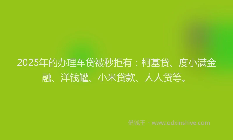 2025年的办理车贷被秒拒有:柯基贷、度小满金融、洋钱罐、小米贷款、人人贷等。