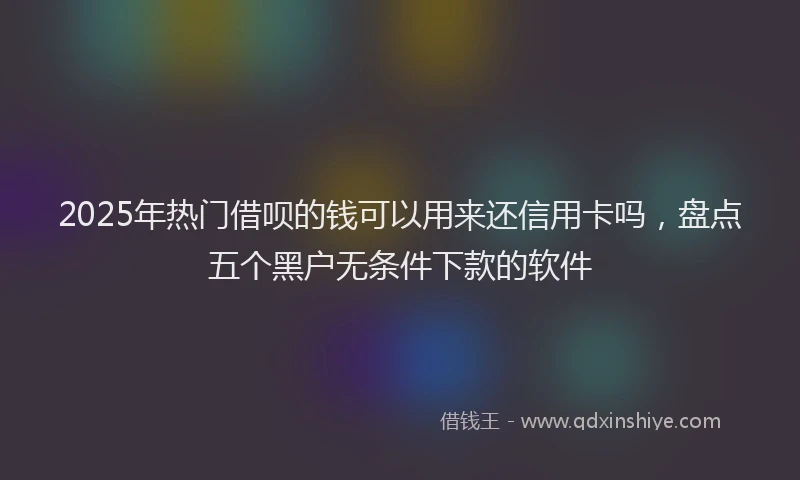 2025年热门借呗的钱可以用来还信用卡吗，盘点五个黑户无条件下款的软件
